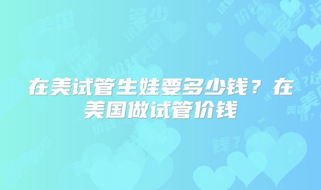 在美试管生娃要多少钱？在美国做试管价钱