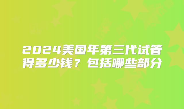 2024美国年第三代试管得多少钱？包括哪些部分