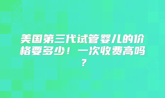 美国第三代试管婴儿的价格要多少！一次收费高吗？