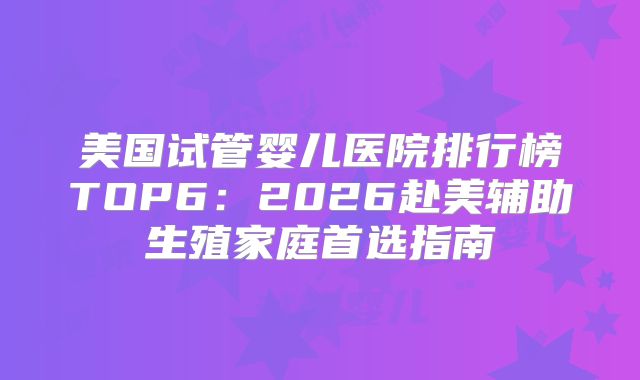 美国试管婴儿医院排行榜TOP6:2026赴美辅助生殖家庭首选指南