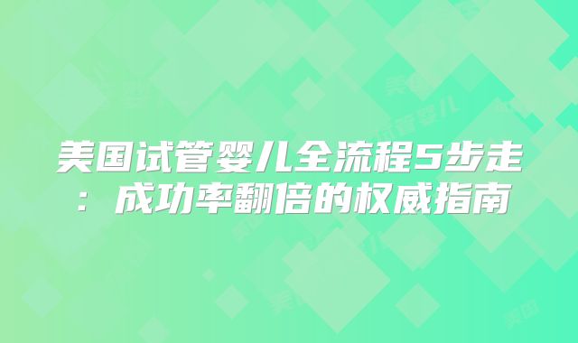 美国试管婴儿全流程5步走：成功率翻倍的权威指南