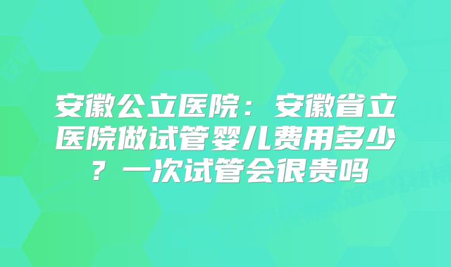 安徽公立医院：安徽省立医院做试管婴儿费用多少？一次试管会很贵吗