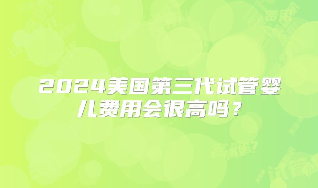 2024美国第三代试管婴儿费用会很高吗？
