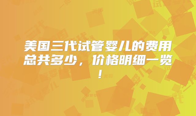 美国三代试管婴儿的费用总共多少，价格明细一览！