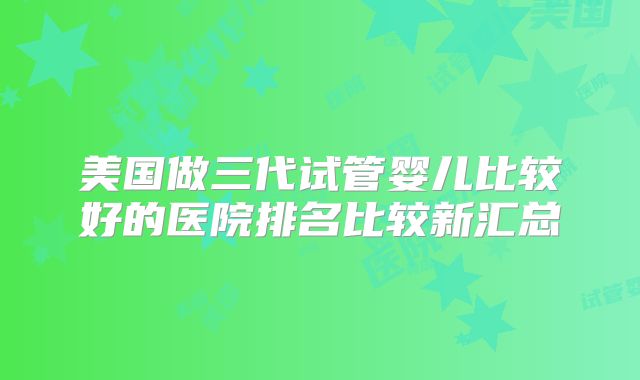 美国做三代试管婴儿比较好的医院排名比较新汇总