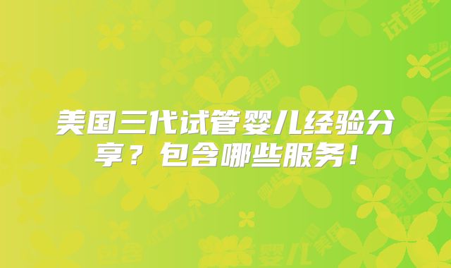 美国三代试管婴儿经验分享？包含哪些服务！