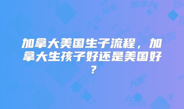 加拿大美国生子流程，加拿大生孩子好还是美国好？