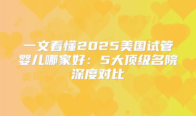 一文看懂2025美国试管婴儿哪家好:5大顶级名院深度对比