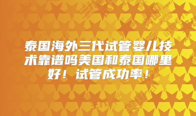 泰国海外三代试管婴儿技术靠谱吗美国和泰国哪里好！试管成功率！