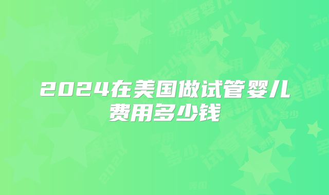 2024在美国做试管婴儿费用多少钱