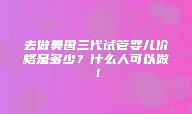 去做美国三代试管婴儿价格是多少？什么人可以做！