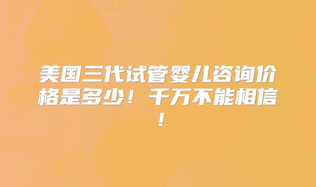 美国三代试管婴儿咨询价格是多少！千万不能相信！