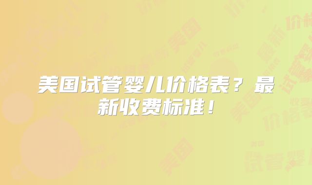 美国试管婴儿价格表？最新收费标准！