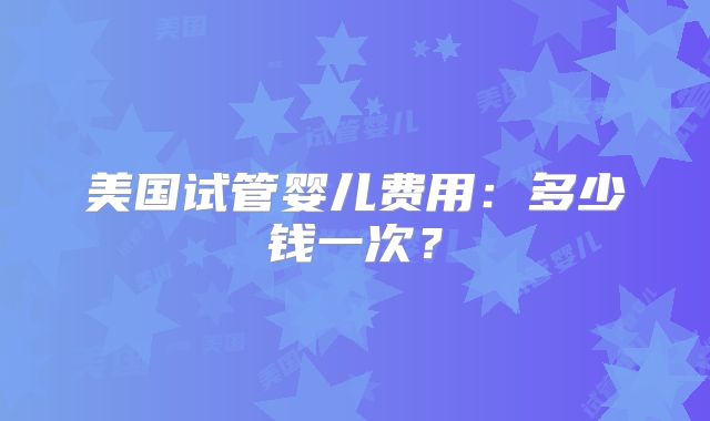 美国试管婴儿费用：多少钱一次？