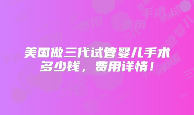 美国做三代试管婴儿手术多少钱，费用详情！