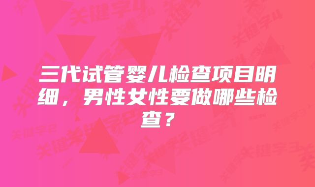 三代试管婴儿检查项目明细,男性女性要做哪些检查?