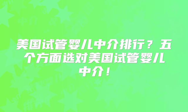 美国试管婴儿中介排行？五个方面选对美国试管婴儿中介！