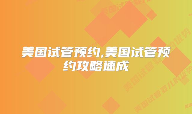 美国试管预约,美国试管预约攻略速成