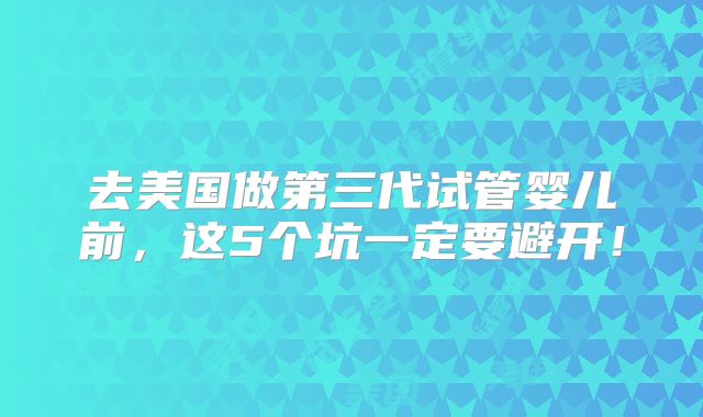 去美国做第三代试管婴儿前，这5个坑一定要避开！