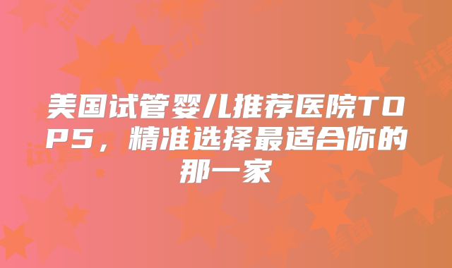 美国试管婴儿推荐医院TOP5，精准选择最适合你的那一家