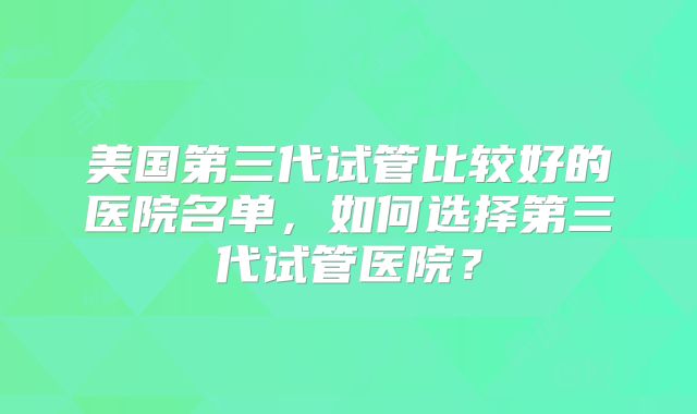 美国第三代试管比较好的医院名单,如何选择第三代试管医院?