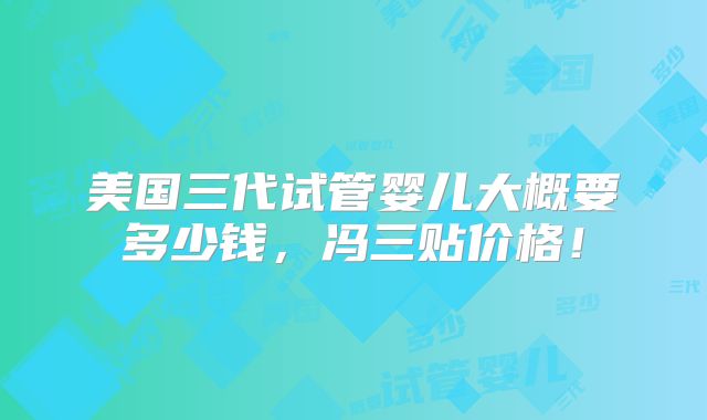 美国三代试管婴儿大概要多少钱，冯三贴价格！