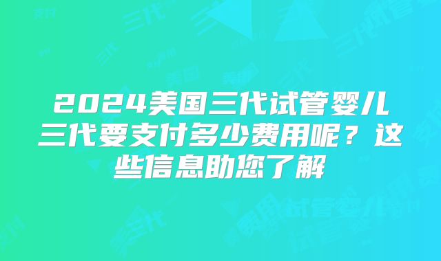 2024美国三代试管婴儿三代要支付多少费用呢？这些信息助您了解