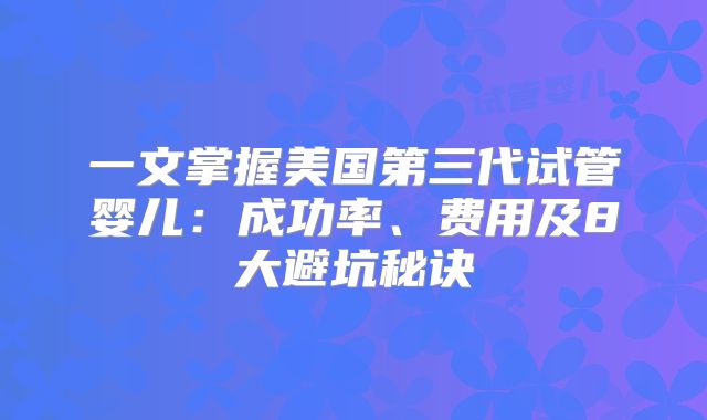 一文掌握美国第三代试管婴儿：成功率、费用及8大避坑秘诀