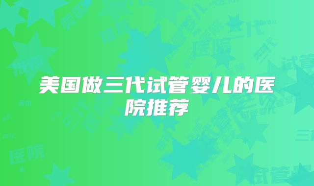美国做三代试管婴儿的医院推荐