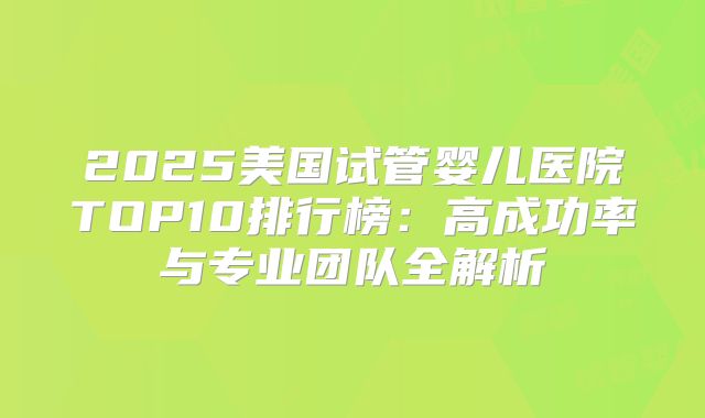 2025美国试管婴儿医院TOP10排行榜：高成功率与专业团队全解析