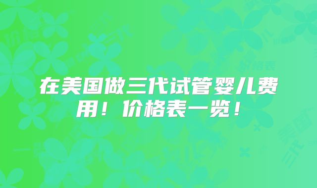 在美国做三代试管婴儿费用！价格表一览！