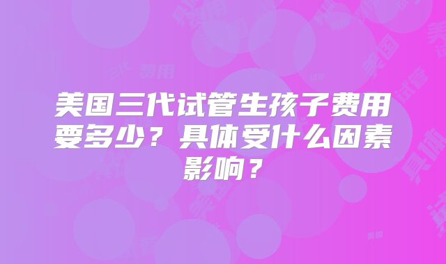 美国三代试管生孩子费用要多少?具体受什么因素影响?