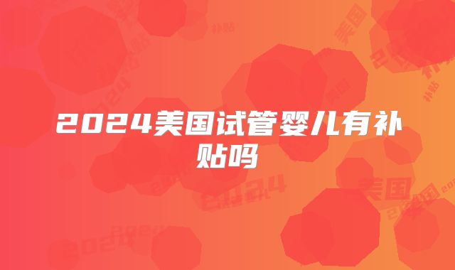 2024美国试管婴儿有补贴吗