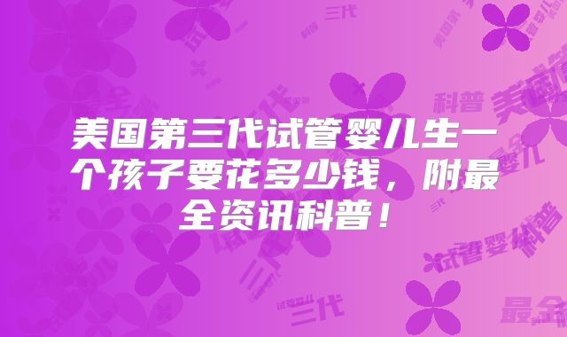 美国第三代试管婴儿生一个孩子要花多少钱，附最全资讯科普！