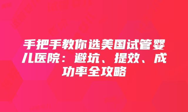 手把手教你选美国试管婴儿医院：避坑、提效、成功率全攻略