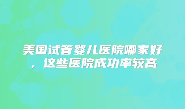 美国试管婴儿医院哪家好，这些医院成功率较高