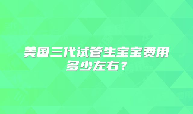 美国三代试管生宝宝费用多少左右？