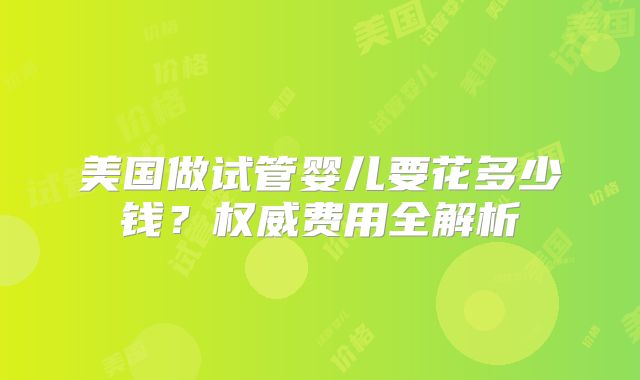 美国做试管婴儿要花多少钱？权威费用全解析