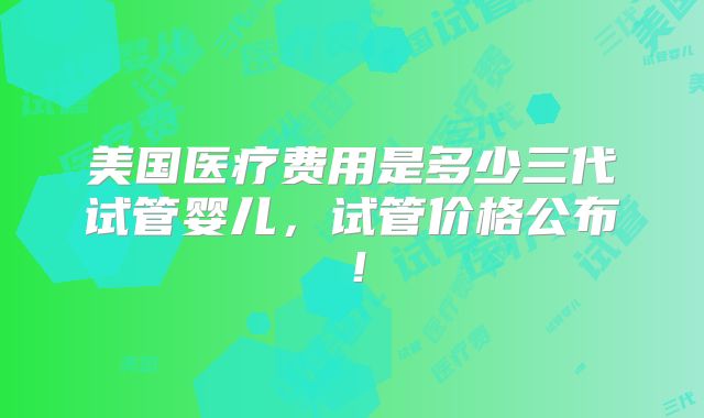 美国医疗费用是多少三代试管婴儿，试管价格公布！