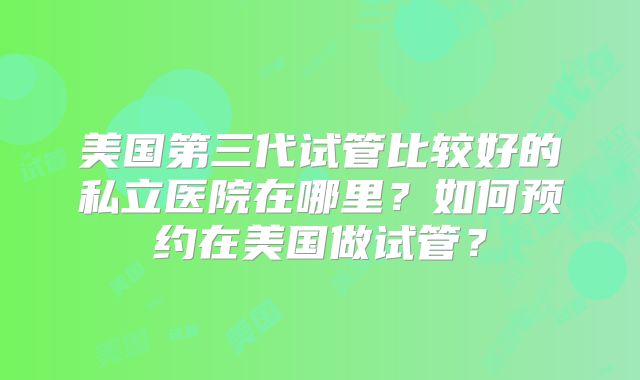 美国第三代试管比较好的私立医院在哪里？如何预约在美国做试管？