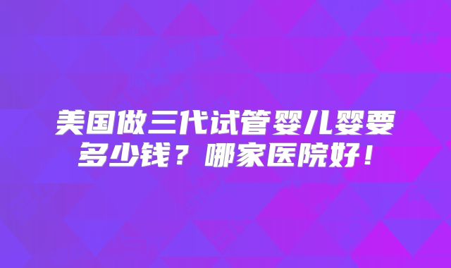 美国做三代试管婴儿婴要多少钱？哪家医院好！