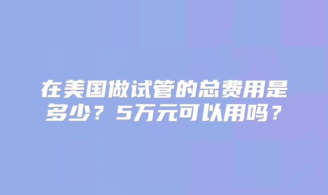 在美国做试管的总费用是多少？5万元可以用吗？