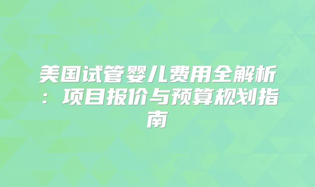 美国试管婴儿费用全解析：项目报价与预算规划指南