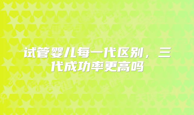 试管婴儿每一代区别,三代成功率更高吗