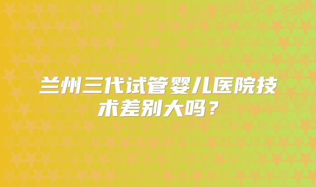 兰州三代试管婴儿医院技术差别大吗？