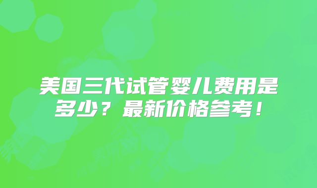 美国三代试管婴儿费用是多少？最新价格参考！