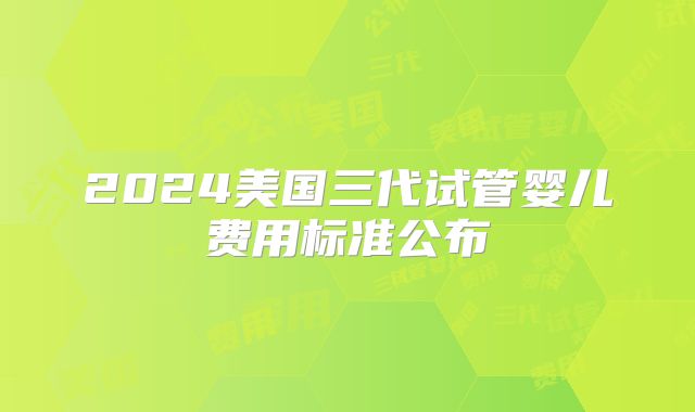 2024美国三代试管婴儿费用标准公布