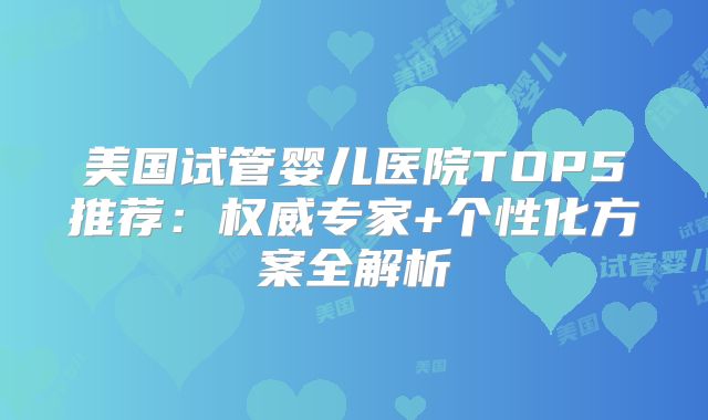 美国试管婴儿医院TOP5推荐：权威专家+个性化方案全解析