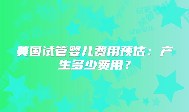 美国试管婴儿费用预估：产生多少费用？