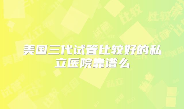美国三代试管比较好的私立医院靠谱么